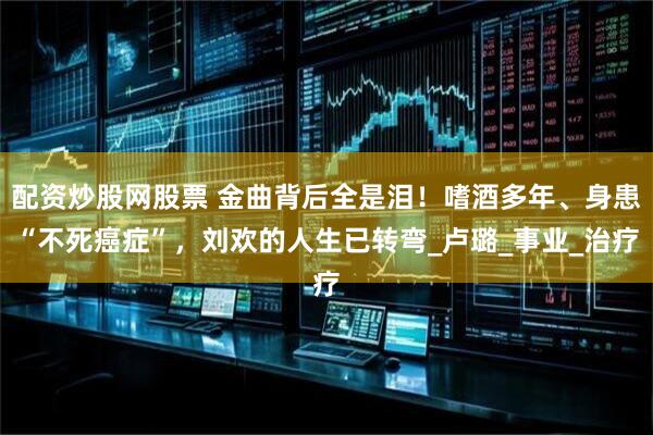 配资炒股网股票 金曲背后全是泪！嗜酒多年、身患“不死癌症”，刘欢的人生已转弯_卢璐_事业_治疗