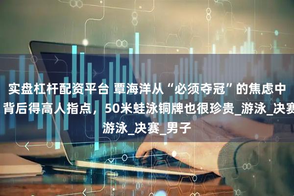 实盘杠杆配资平台 覃海洋从“必须夺冠”的焦虑中解脱，背后得高人指点，50米蛙泳铜牌也很珍贵_游泳_决赛_男子