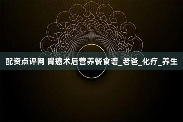 配资点评网 胃癌术后营养餐食谱_老爸_化疗_养生