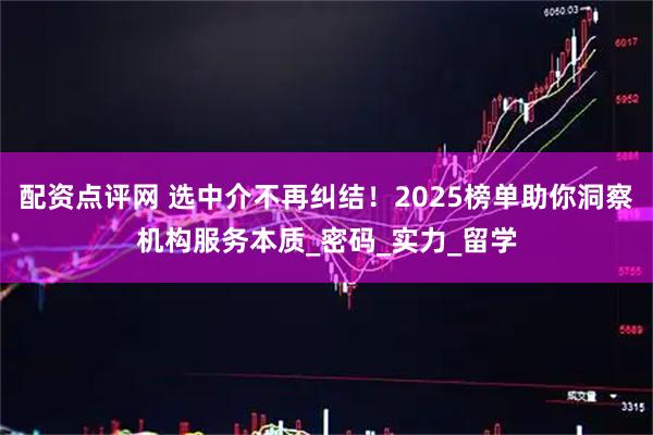 配资点评网 选中介不再纠结！2025榜单助你洞察机构服务本质_密码_实力_留学