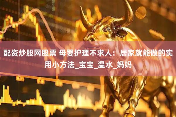 配资炒股网股票 母婴护理不求人：居家就能做的实用小方法_宝宝_温水_妈妈