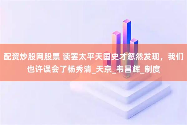 配资炒股网股票 读罢太平天国史才忽然发现，我们也许误会了杨秀清_天京_韦昌辉_制度