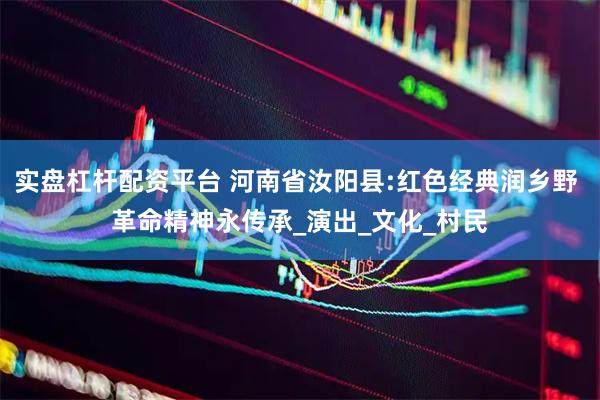 实盘杠杆配资平台 河南省汝阳县:红色经典润乡野 革命精神永传承_演出_文化_村民