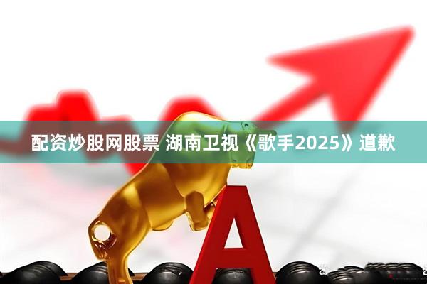配资炒股网股票 湖南卫视《歌手2025》道歉