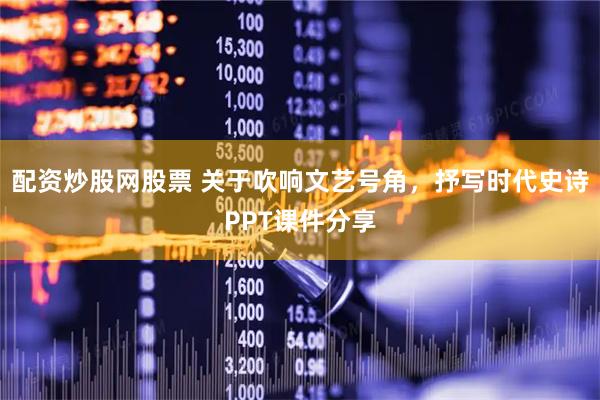 配资炒股网股票 关于吹响文艺号角，抒写时代史诗PPT课件分享