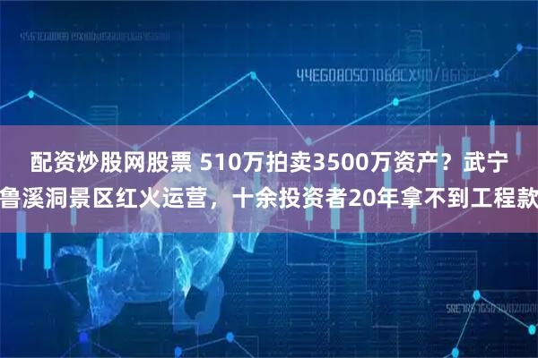 配资炒股网股票 510万拍卖3500万资产？武宁鲁溪洞景区红火运营，十余投资者20年拿不到工程款