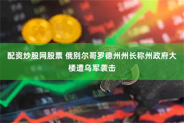 配资炒股网股票 俄别尔哥罗德州州长称州政府大楼遭乌军袭击