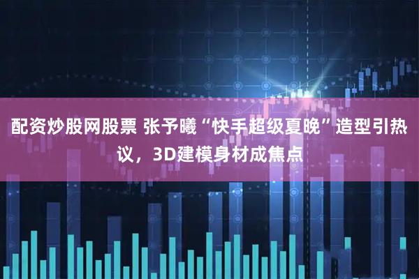 配资炒股网股票 张予曦“快手超级夏晚”造型引热议，3D建模身材成焦点
