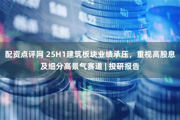 配资点评网 25H1建筑板块业绩承压，重视高股息及细分高景气赛道 | 投研报告