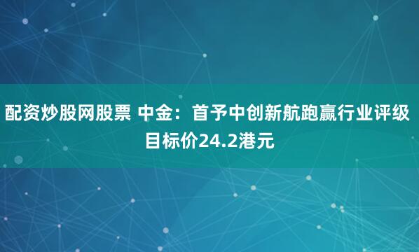 配资炒股网股票 中金：首予中创新航跑赢行业评级 目标价24.2港元
