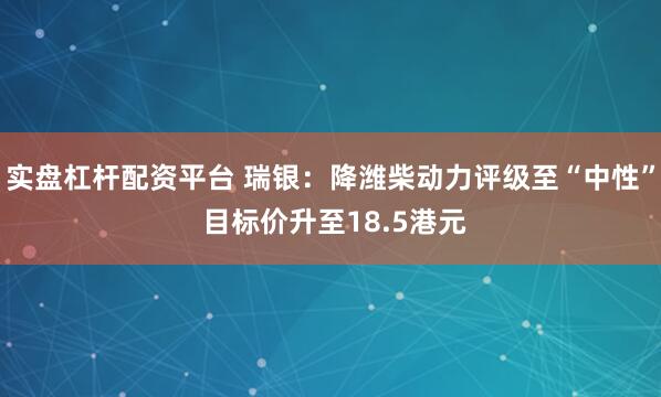 实盘杠杆配资平台 瑞银：降潍柴动力评级至“中性” 目标价升至18.5港元