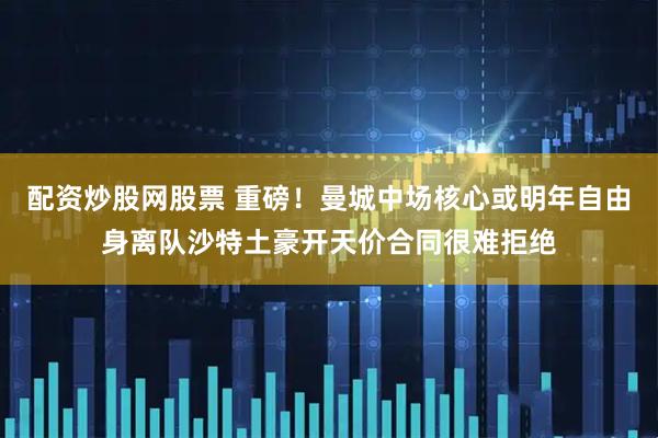 配资炒股网股票 重磅！曼城中场核心或明年自由身离队沙特土豪开天价合同很难拒绝