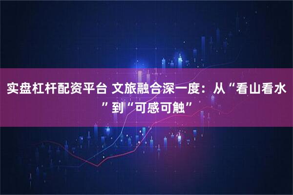 实盘杠杆配资平台 文旅融合深一度：从“看山看水”到“可感可触”